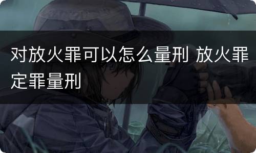 对放火罪可以怎么量刑 放火罪定罪量刑