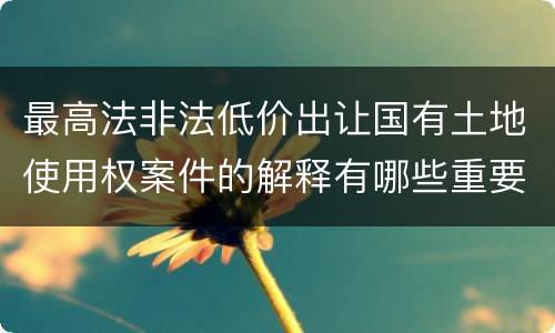 最高法非法低价出让国有土地使用权案件的解释有哪些重要规定