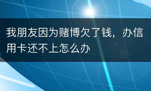 我朋友因为赌博欠了钱，办信用卡还不上怎么办