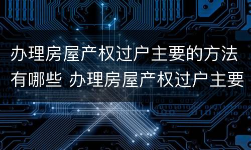 办理房屋产权过户主要的方法有哪些 办理房屋产权过户主要的方法有哪些要求