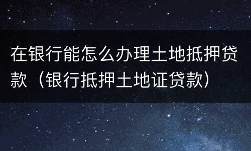 在银行能怎么办理土地抵押贷款（银行抵押土地证贷款）