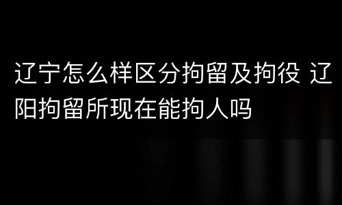 辽宁怎么样区分拘留及拘役 辽阳拘留所现在能拘人吗