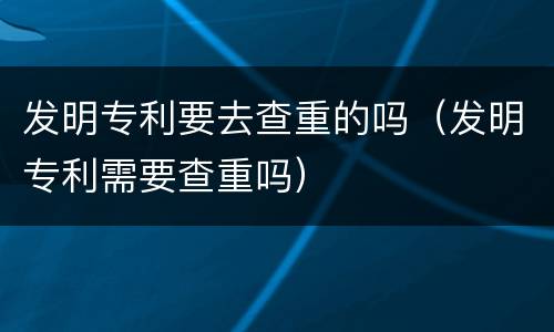 发明专利要去查重的吗（发明专利需要查重吗）