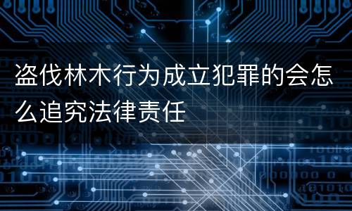 盗伐林木行为成立犯罪的会怎么追究法律责任