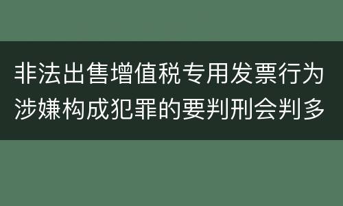非法出售增值税专用发票行为涉嫌构成犯罪的要判刑会判多久