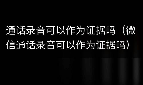 通话录音可以作为证据吗（微信通话录音可以作为证据吗）