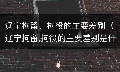辽宁拘留、拘役的主要差别（辽宁拘留,拘役的主要差别是什么）