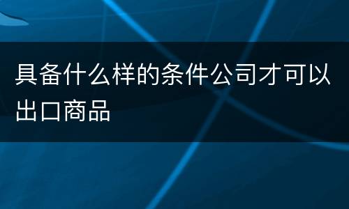 具备什么样的条件公司才可以出口商品