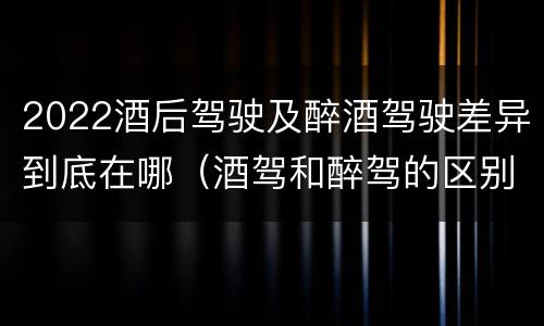 2022酒后驾驶及醉酒驾驶差异到底在哪（酒驾和醉驾的区别2020年）