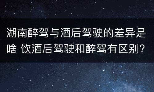 湖南醉驾与酒后驾驶的差异是啥 饮酒后驾驶和醉驾有区别?
