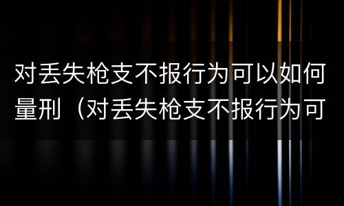 对丢失枪支不报行为可以如何量刑（对丢失枪支不报行为可以如何量刑呢）