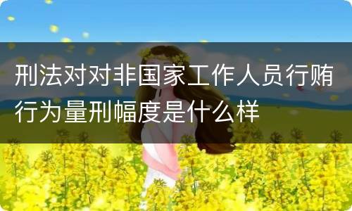 刑法对对非国家工作人员行贿行为量刑幅度是什么样