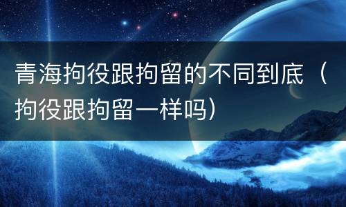 青海拘役跟拘留的不同到底（拘役跟拘留一样吗）