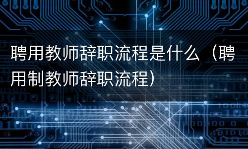 聘用教师辞职流程是什么（聘用制教师辞职流程）