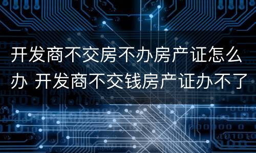 开发商不交房不办房产证怎么办 开发商不交钱房产证办不了怎么办