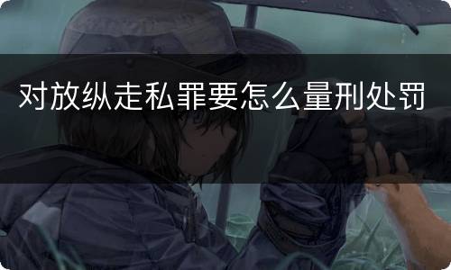 对放纵走私罪要怎么量刑处罚