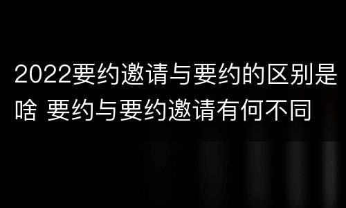 2022要约邀请与要约的区别是啥 要约与要约邀请有何不同