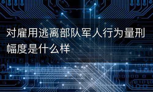 对雇用逃离部队军人行为量刑幅度是什么样