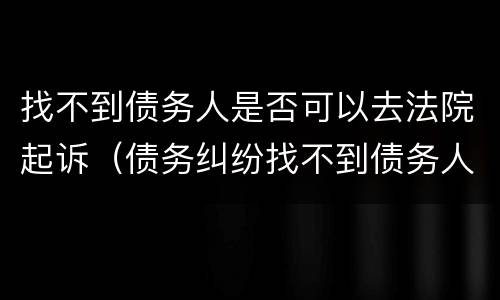 找不到债务人是否可以去法院起诉（债务纠纷找不到债务人,如何起诉）