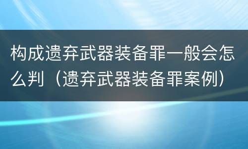 构成遗弃武器装备罪一般会怎么判（遗弃武器装备罪案例）
