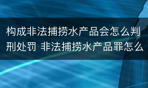构成非法捕捞水产品会怎么判刑处罚 非法捕捞水产品罪怎么判刑