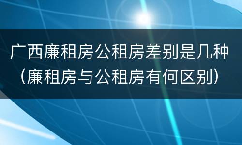 广西廉租房公租房差别是几种（廉租房与公租房有何区别）