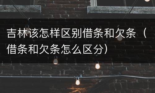吉林该怎样区别借条和欠条（借条和欠条怎么区分）
