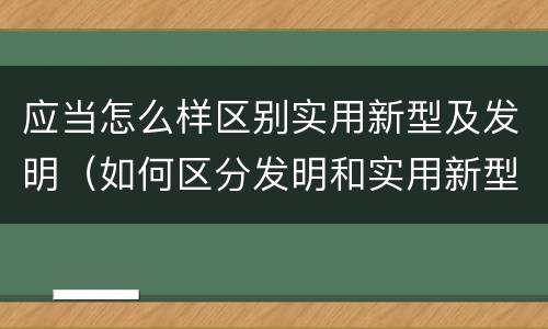 应当怎么样区别实用新型及发明（如何区分发明和实用新型）