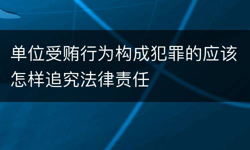 单位受贿行为构成犯罪的应该怎样追究法律责任