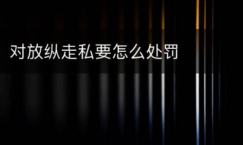 对放纵走私要怎么处罚