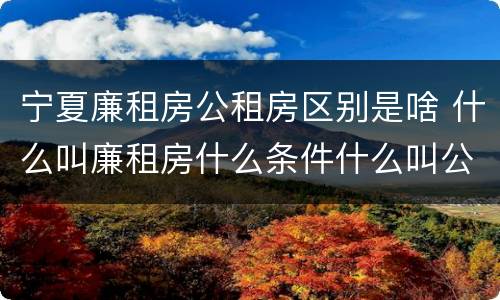 宁夏廉租房公租房区别是啥 什么叫廉租房什么条件什么叫公租房