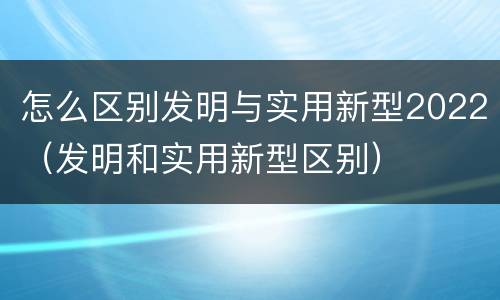 怎么区别发明与实用新型2022（发明和实用新型区别）