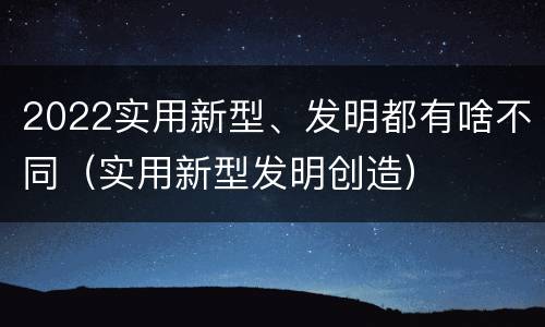 2022实用新型、发明都有啥不同（实用新型发明创造）