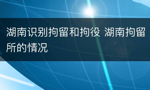 湖南识别拘留和拘役 湖南拘留所的情况