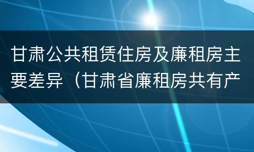 甘肃公共租赁住房及廉租房主要差异（甘肃省廉租房共有产权管理办法）