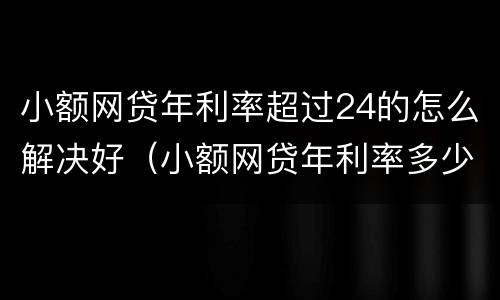 小额网贷年利率超过24的怎么解决好（小额网贷年利率多少合法）