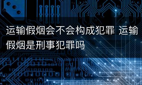 运输假烟会不会构成犯罪 运输假烟是刑事犯罪吗