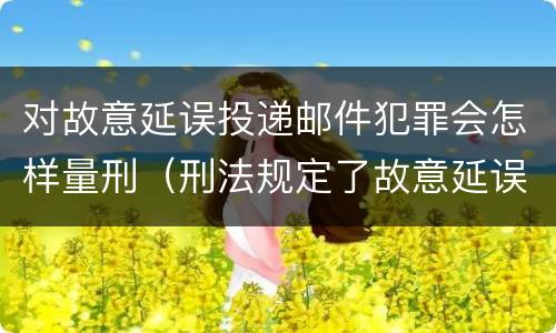 对故意延误投递邮件犯罪会怎样量刑（刑法规定了故意延误投递邮件罪）