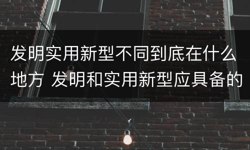 发明实用新型不同到底在什么地方 发明和实用新型应具备的条件