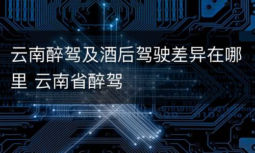 云南醉驾及酒后驾驶差异在哪里 云南省醉驾