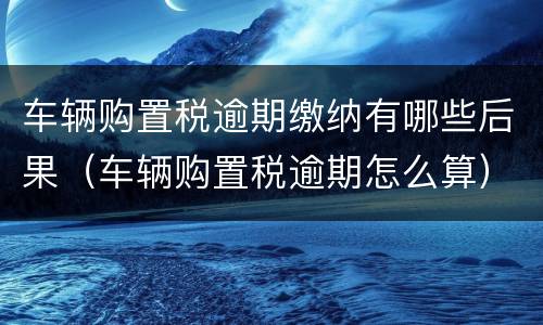 车辆购置税逾期缴纳有哪些后果（车辆购置税逾期怎么算）