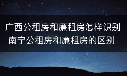 广西公租房和廉租房怎样识别 南宁公租房和廉租房的区别