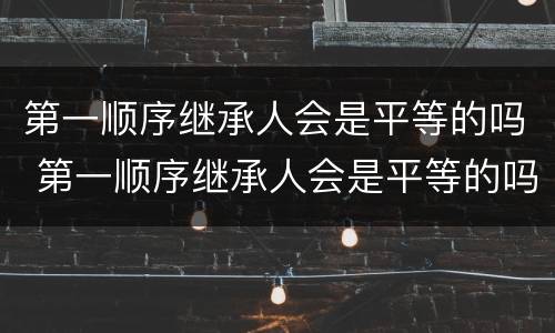 第一顺序继承人会是平等的吗 第一顺序继承人会是平等的吗知乎