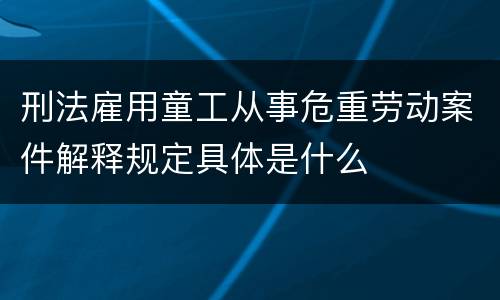 刑法雇用童工从事危重劳动案件解释规定具体是什么
