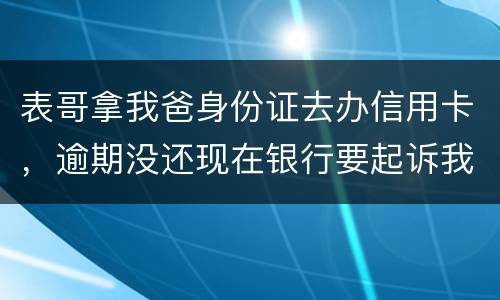 表哥拿我爸身份证去办信用卡，逾期没还现在银行要起诉我爸，该怎么办