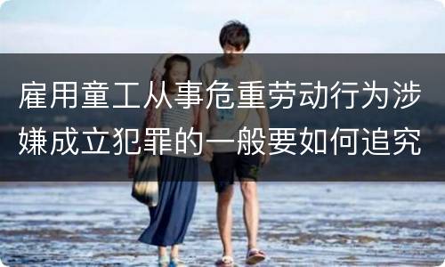 雇用童工从事危重劳动行为涉嫌成立犯罪的一般要如何追究法律责任