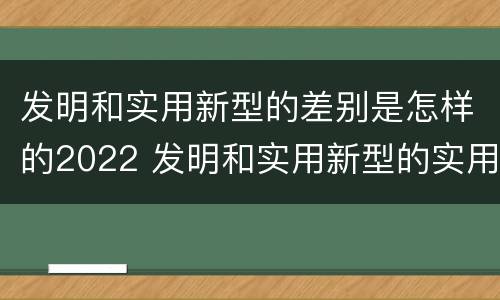 发明和实用新型的差别是怎样的2022 发明和实用新型的实用性包括
