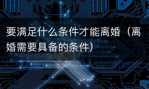 要满足什么条件才能离婚（离婚需要具备的条件）