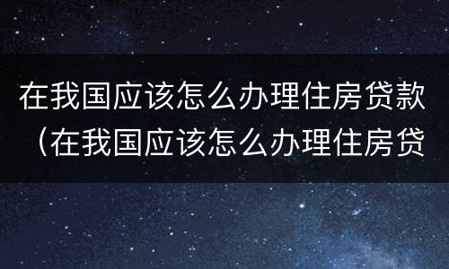 在我国应该怎么办理住房贷款（在我国应该怎么办理住房贷款呢）
