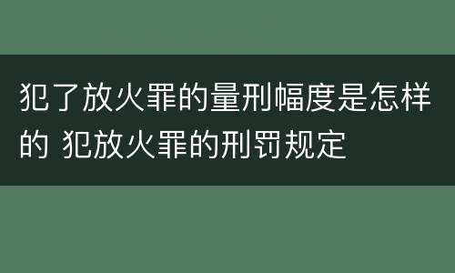 犯了放火罪的量刑幅度是怎样的 犯放火罪的刑罚规定